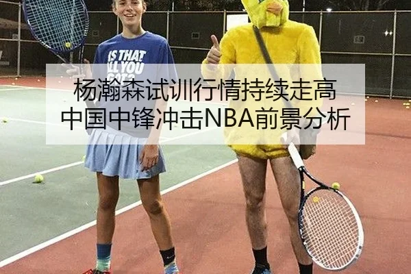 杨瀚森试训行情持续走高 中国中锋冲击NBA前景分析